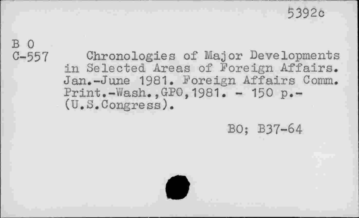 ﻿5392c
B 0
C-557 Chronologies of Major Developments in Selected Areas of Foreign Affairs. Jan.-June 1981. Foreign Affairs Comm. Print.-Wash.,GFO,1981. - 150 p.-(U.S.Congress).
BO; B37-64